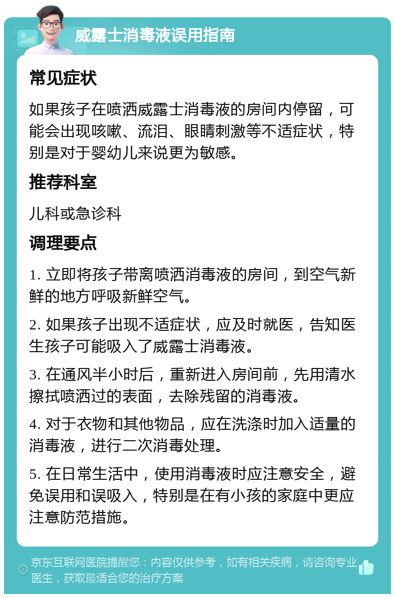 威露士消毒液误用指南 常见症状 如果孩子在喷洒威露士消毒液的房间内停留，可能会出现咳嗽、流泪、眼睛刺激等不适症状，特别是对于婴幼儿来说更为敏感。 推荐科室 儿科或急诊科 调理要点 1. 立即将孩子带离喷洒消毒液的房间，到空气新鲜的地方呼吸新鲜空气。 2. 如果孩子出现不适症状，应及时就医，告知医生孩子可能吸入了威露士消毒液。 3. 在通风半小时后，重新进入房间前，先用清水擦拭喷洒过的表面，去除残留的消毒液。 4. 对于衣物和其他物品，应在洗涤时加入适量的消毒液，进行二次消毒处理。 5. 在日常生活中，使用消毒液时应注意安全，避免误用和误吸入，特别是在有小孩的家庭中更应注意防范措施。