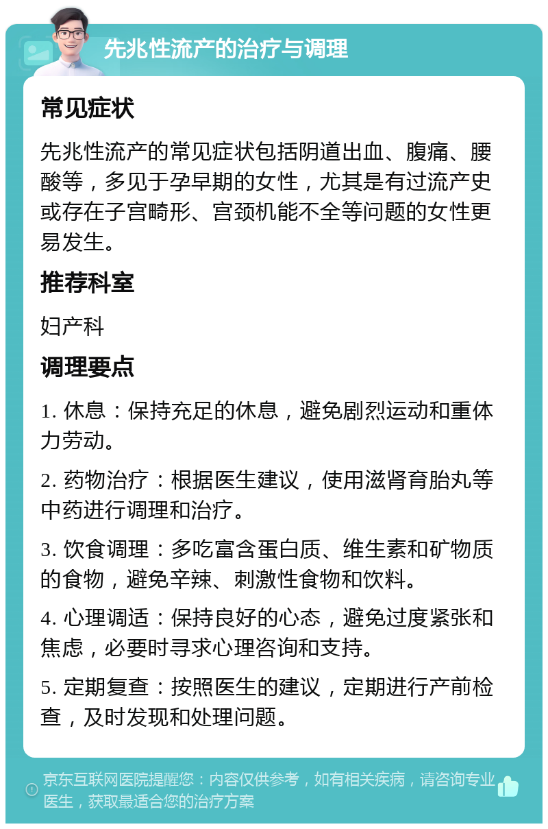 先兆性流产的治疗与调理 常见症状 先兆性流产的常见症状包括阴道出血、腹痛、腰酸等，多见于孕早期的女性，尤其是有过流产史或存在子宫畸形、宫颈机能不全等问题的女性更易发生。 推荐科室 妇产科 调理要点 1. 休息：保持充足的休息，避免剧烈运动和重体力劳动。 2. 药物治疗：根据医生建议，使用滋肾育胎丸等中药进行调理和治疗。 3. 饮食调理：多吃富含蛋白质、维生素和矿物质的食物，避免辛辣、刺激性食物和饮料。 4. 心理调适：保持良好的心态，避免过度紧张和焦虑，必要时寻求心理咨询和支持。 5. 定期复查：按照医生的建议，定期进行产前检查，及时发现和处理问题。