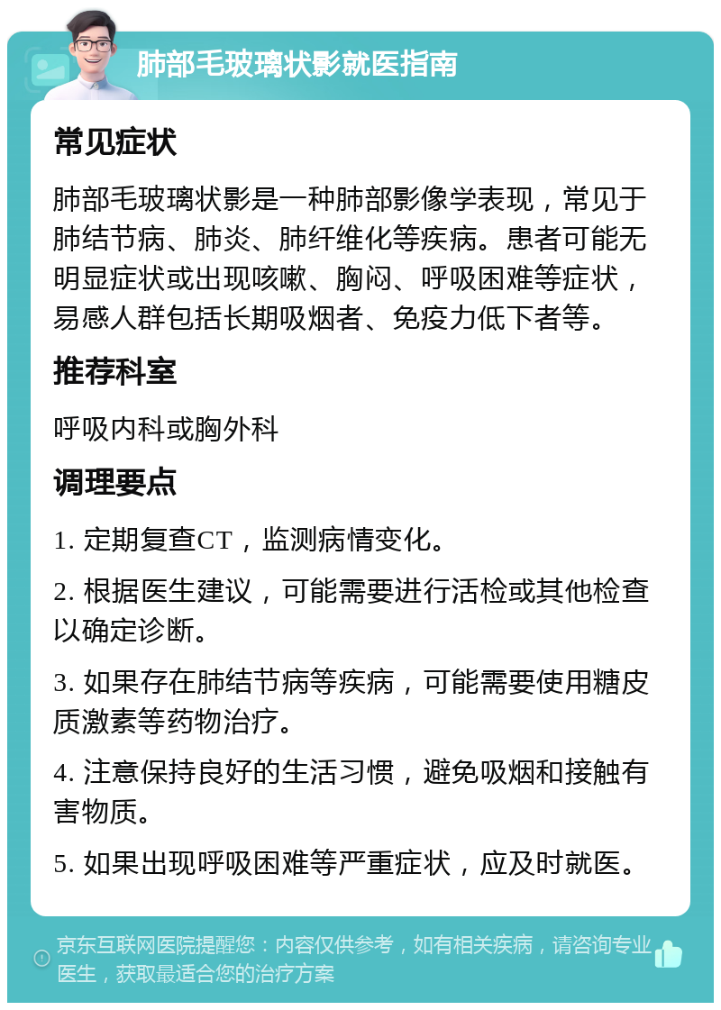 肺部毛玻璃状影就医指南 常见症状 肺部毛玻璃状影是一种肺部影像学表现，常见于肺结节病、肺炎、肺纤维化等疾病。患者可能无明显症状或出现咳嗽、胸闷、呼吸困难等症状，易感人群包括长期吸烟者、免疫力低下者等。 推荐科室 呼吸内科或胸外科 调理要点 1. 定期复查CT，监测病情变化。 2. 根据医生建议，可能需要进行活检或其他检查以确定诊断。 3. 如果存在肺结节病等疾病，可能需要使用糖皮质激素等药物治疗。 4. 注意保持良好的生活习惯，避免吸烟和接触有害物质。 5. 如果出现呼吸困难等严重症状，应及时就医。