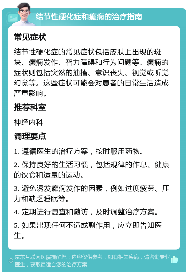 结节性硬化症和癫痫的治疗指南 常见症状 结节性硬化症的常见症状包括皮肤上出现的斑块、癫痫发作、智力障碍和行为问题等。癫痫的症状则包括突然的抽搐、意识丧失、视觉或听觉幻觉等。这些症状可能会对患者的日常生活造成严重影响。 推荐科室 神经内科 调理要点 1. 遵循医生的治疗方案，按时服用药物。 2. 保持良好的生活习惯，包括规律的作息、健康的饮食和适量的运动。 3. 避免诱发癫痫发作的因素，例如过度疲劳、压力和缺乏睡眠等。 4. 定期进行复查和随访，及时调整治疗方案。 5. 如果出现任何不适或副作用，应立即告知医生。