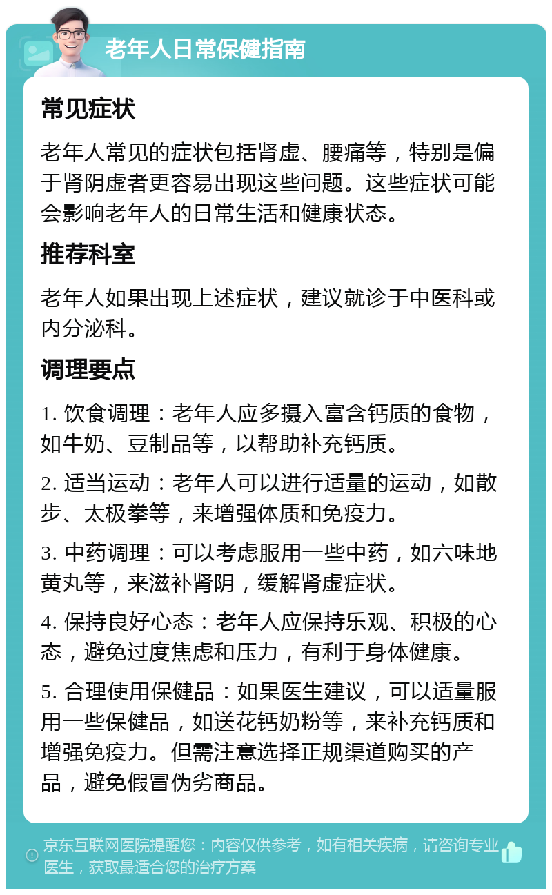 老年人日常保健指南 常见症状 老年人常见的症状包括肾虚、腰痛等，特别是偏于肾阴虚者更容易出现这些问题。这些症状可能会影响老年人的日常生活和健康状态。 推荐科室 老年人如果出现上述症状，建议就诊于中医科或内分泌科。 调理要点 1. 饮食调理：老年人应多摄入富含钙质的食物，如牛奶、豆制品等，以帮助补充钙质。 2. 适当运动：老年人可以进行适量的运动，如散步、太极拳等，来增强体质和免疫力。 3. 中药调理：可以考虑服用一些中药，如六味地黄丸等，来滋补肾阴，缓解肾虚症状。 4. 保持良好心态：老年人应保持乐观、积极的心态，避免过度焦虑和压力，有利于身体健康。 5. 合理使用保健品：如果医生建议，可以适量服用一些保健品，如送花钙奶粉等，来补充钙质和增强免疫力。但需注意选择正规渠道购买的产品，避免假冒伪劣商品。