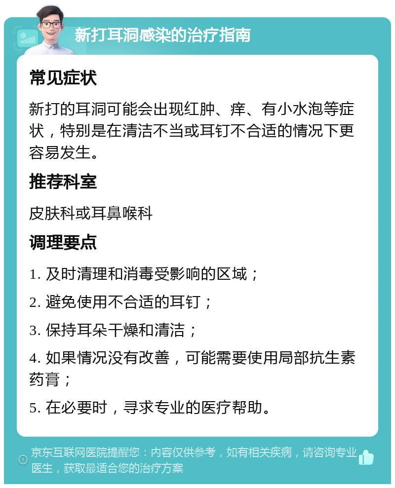 新打耳洞感染的治疗指南 常见症状 新打的耳洞可能会出现红肿、痒、有小水泡等症状，特别是在清洁不当或耳钉不合适的情况下更容易发生。 推荐科室 皮肤科或耳鼻喉科 调理要点 1. 及时清理和消毒受影响的区域； 2. 避免使用不合适的耳钉； 3. 保持耳朵干燥和清洁； 4. 如果情况没有改善，可能需要使用局部抗生素药膏； 5. 在必要时，寻求专业的医疗帮助。