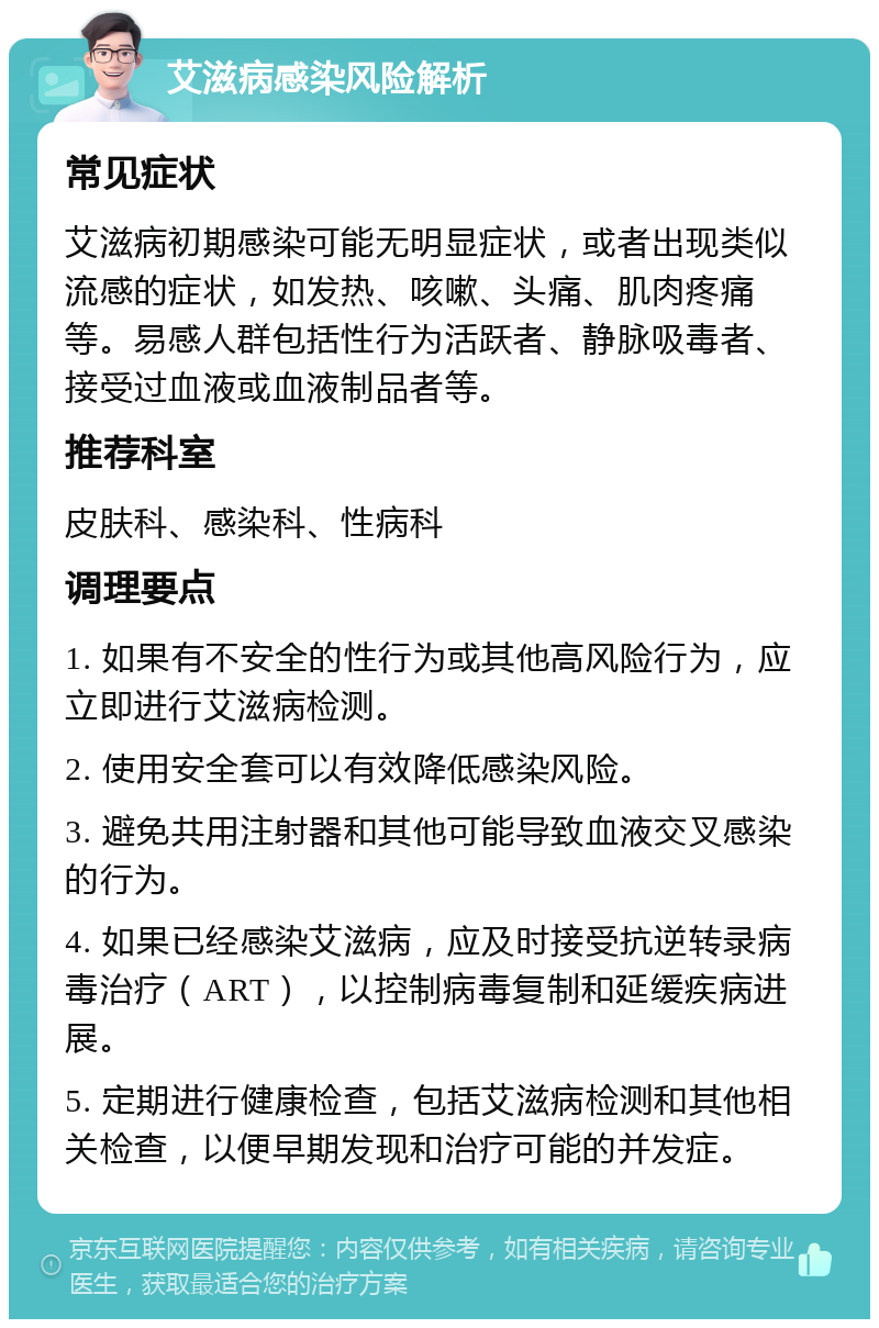 艾滋病感染风险解析 常见症状 艾滋病初期感染可能无明显症状，或者出现类似流感的症状，如发热、咳嗽、头痛、肌肉疼痛等。易感人群包括性行为活跃者、静脉吸毒者、接受过血液或血液制品者等。 推荐科室 皮肤科、感染科、性病科 调理要点 1. 如果有不安全的性行为或其他高风险行为，应立即进行艾滋病检测。 2. 使用安全套可以有效降低感染风险。 3. 避免共用注射器和其他可能导致血液交叉感染的行为。 4. 如果已经感染艾滋病，应及时接受抗逆转录病毒治疗（ART），以控制病毒复制和延缓疾病进展。 5. 定期进行健康检查，包括艾滋病检测和其他相关检查，以便早期发现和治疗可能的并发症。