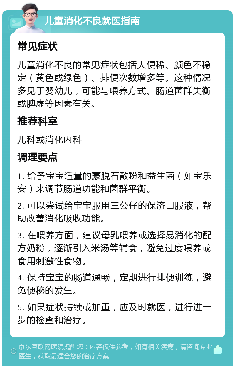 儿童消化不良就医指南 常见症状 儿童消化不良的常见症状包括大便稀、颜色不稳定（黄色或绿色）、排便次数增多等。这种情况多见于婴幼儿，可能与喂养方式、肠道菌群失衡或脾虚等因素有关。 推荐科室 儿科或消化内科 调理要点 1. 给予宝宝适量的蒙脱石散粉和益生菌（如宝乐安）来调节肠道功能和菌群平衡。 2. 可以尝试给宝宝服用三公仔的保济口服液，帮助改善消化吸收功能。 3. 在喂养方面，建议母乳喂养或选择易消化的配方奶粉，逐渐引入米汤等辅食，避免过度喂养或食用刺激性食物。 4. 保持宝宝的肠道通畅，定期进行排便训练，避免便秘的发生。 5. 如果症状持续或加重，应及时就医，进行进一步的检查和治疗。