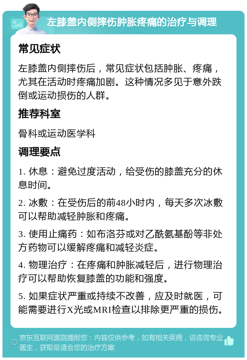 左膝盖内侧摔伤肿胀疼痛的治疗与调理 常见症状 左膝盖内侧摔伤后，常见症状包括肿胀、疼痛，尤其在活动时疼痛加剧。这种情况多见于意外跌倒或运动损伤的人群。 推荐科室 骨科或运动医学科 调理要点 1. 休息：避免过度活动，给受伤的膝盖充分的休息时间。 2. 冰敷：在受伤后的前48小时内，每天多次冰敷可以帮助减轻肿胀和疼痛。 3. 使用止痛药：如布洛芬或对乙酰氨基酚等非处方药物可以缓解疼痛和减轻炎症。 4. 物理治疗：在疼痛和肿胀减轻后，进行物理治疗可以帮助恢复膝盖的功能和强度。 5. 如果症状严重或持续不改善，应及时就医，可能需要进行X光或MRI检查以排除更严重的损伤。