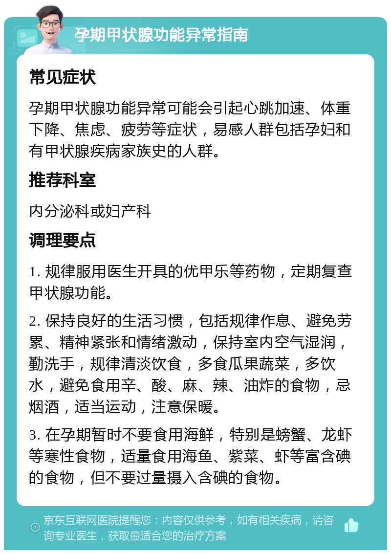 孕期甲状腺功能异常指南 常见症状 孕期甲状腺功能异常可能会引起心跳加速、体重下降、焦虑、疲劳等症状，易感人群包括孕妇和有甲状腺疾病家族史的人群。 推荐科室 内分泌科或妇产科 调理要点 1. 规律服用医生开具的优甲乐等药物，定期复查甲状腺功能。 2. 保持良好的生活习惯，包括规律作息、避免劳累、精神紧张和情绪激动，保持室内空气湿润，勤洗手，规律清淡饮食，多食瓜果蔬菜，多饮水，避免食用辛、酸、麻、辣、油炸的食物，忌烟酒，适当运动，注意保暖。 3. 在孕期暂时不要食用海鲜，特别是螃蟹、龙虾等寒性食物，适量食用海鱼、紫菜、虾等富含碘的食物，但不要过量摄入含碘的食物。