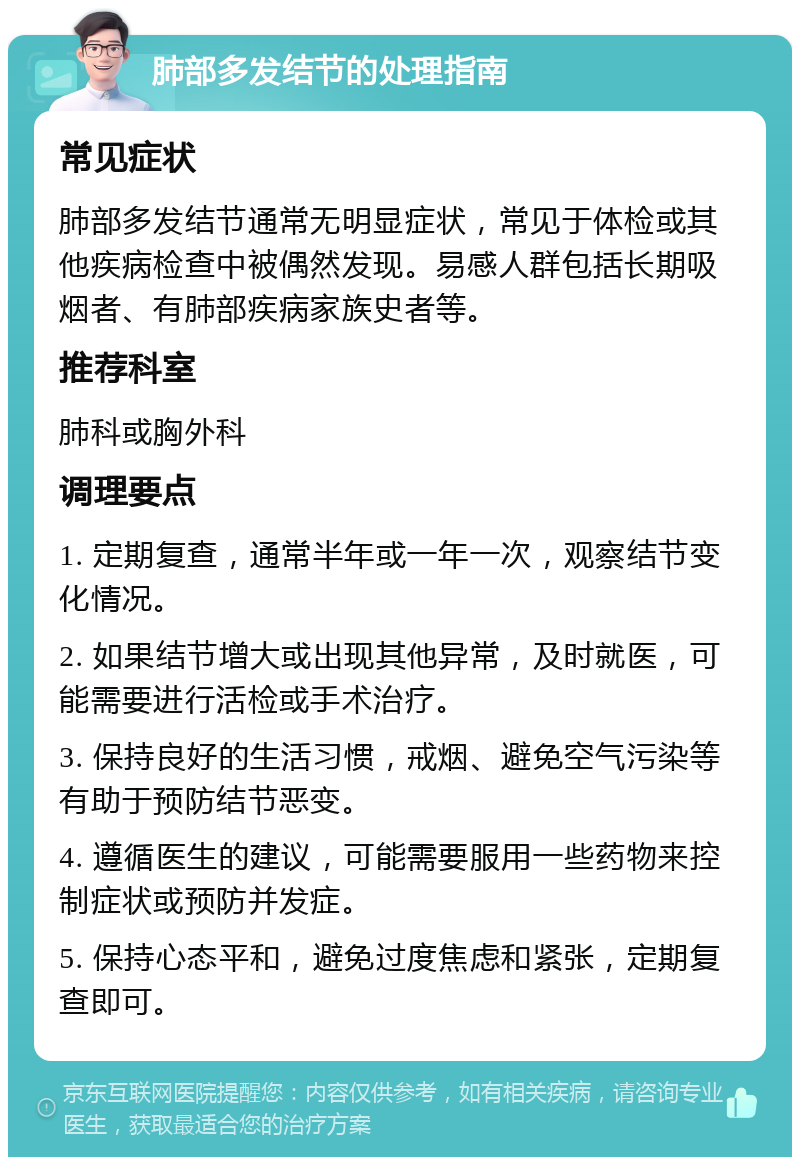 肺部多发结节的处理指南 常见症状 肺部多发结节通常无明显症状，常见于体检或其他疾病检查中被偶然发现。易感人群包括长期吸烟者、有肺部疾病家族史者等。 推荐科室 肺科或胸外科 调理要点 1. 定期复查，通常半年或一年一次，观察结节变化情况。 2. 如果结节增大或出现其他异常，及时就医，可能需要进行活检或手术治疗。 3. 保持良好的生活习惯，戒烟、避免空气污染等有助于预防结节恶变。 4. 遵循医生的建议，可能需要服用一些药物来控制症状或预防并发症。 5. 保持心态平和，避免过度焦虑和紧张，定期复查即可。