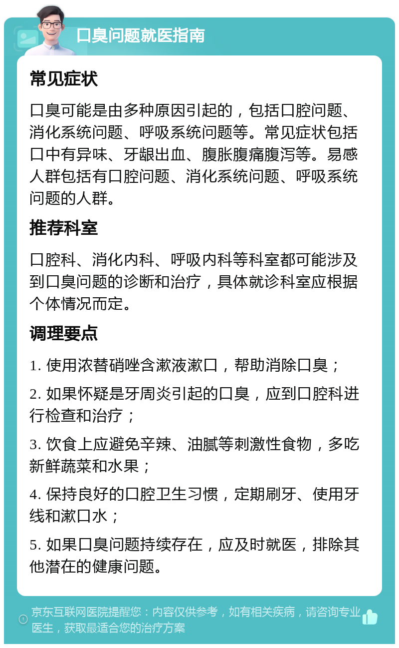 口臭问题就医指南 常见症状 口臭可能是由多种原因引起的，包括口腔问题、消化系统问题、呼吸系统问题等。常见症状包括口中有异味、牙龈出血、腹胀腹痛腹泻等。易感人群包括有口腔问题、消化系统问题、呼吸系统问题的人群。 推荐科室 口腔科、消化内科、呼吸内科等科室都可能涉及到口臭问题的诊断和治疗，具体就诊科室应根据个体情况而定。 调理要点 1. 使用浓替硝唑含漱液漱口，帮助消除口臭； 2. 如果怀疑是牙周炎引起的口臭，应到口腔科进行检查和治疗； 3. 饮食上应避免辛辣、油腻等刺激性食物，多吃新鲜蔬菜和水果； 4. 保持良好的口腔卫生习惯，定期刷牙、使用牙线和漱口水； 5. 如果口臭问题持续存在，应及时就医，排除其他潜在的健康问题。