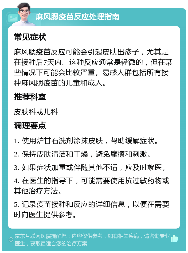 麻风腮疫苗反应处理指南 常见症状 麻风腮疫苗反应可能会引起皮肤出疹子，尤其是在接种后7天内。这种反应通常是轻微的，但在某些情况下可能会比较严重。易感人群包括所有接种麻风腮疫苗的儿童和成人。 推荐科室 皮肤科或儿科 调理要点 1. 使用炉甘石洗剂涂抹皮肤，帮助缓解症状。 2. 保持皮肤清洁和干燥，避免摩擦和刺激。 3. 如果症状加重或伴随其他不适，应及时就医。 4. 在医生的指导下，可能需要使用抗过敏药物或其他治疗方法。 5. 记录疫苗接种和反应的详细信息，以便在需要时向医生提供参考。