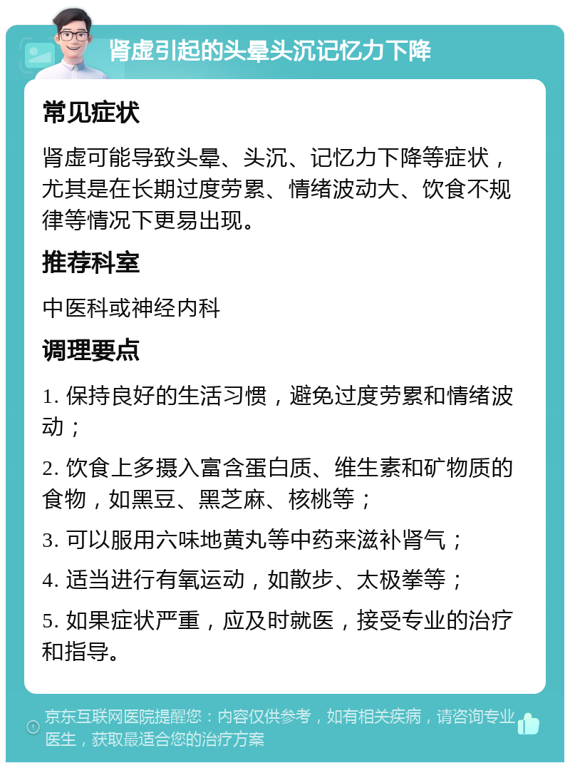 肾虚引起的头晕头沉记忆力下降 常见症状 肾虚可能导致头晕、头沉、记忆力下降等症状，尤其是在长期过度劳累、情绪波动大、饮食不规律等情况下更易出现。 推荐科室 中医科或神经内科 调理要点 1. 保持良好的生活习惯，避免过度劳累和情绪波动； 2. 饮食上多摄入富含蛋白质、维生素和矿物质的食物，如黑豆、黑芝麻、核桃等； 3. 可以服用六味地黄丸等中药来滋补肾气； 4. 适当进行有氧运动，如散步、太极拳等； 5. 如果症状严重，应及时就医，接受专业的治疗和指导。