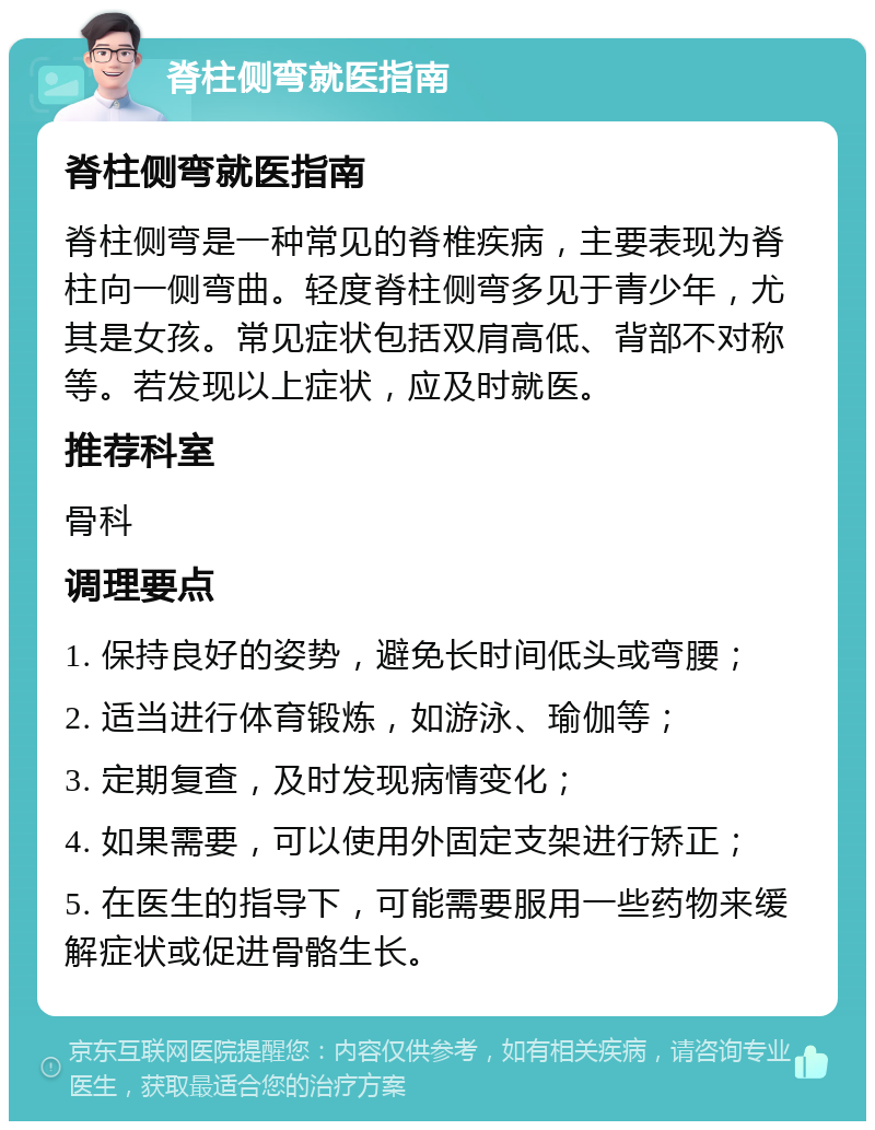 脊柱侧弯就医指南 脊柱侧弯就医指南 脊柱侧弯是一种常见的脊椎疾病，主要表现为脊柱向一侧弯曲。轻度脊柱侧弯多见于青少年，尤其是女孩。常见症状包括双肩高低、背部不对称等。若发现以上症状，应及时就医。 推荐科室 骨科 调理要点 1. 保持良好的姿势，避免长时间低头或弯腰； 2. 适当进行体育锻炼，如游泳、瑜伽等； 3. 定期复查，及时发现病情变化； 4. 如果需要，可以使用外固定支架进行矫正； 5. 在医生的指导下，可能需要服用一些药物来缓解症状或促进骨骼生长。