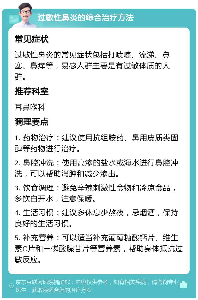 过敏性鼻炎的综合治疗方法 常见症状 过敏性鼻炎的常见症状包括打喷嚏、流涕、鼻塞、鼻痒等，易感人群主要是有过敏体质的人群。 推荐科室 耳鼻喉科 调理要点 1. 药物治疗：建议使用抗组胺药、鼻用皮质类固醇等药物进行治疗。 2. 鼻腔冲洗：使用高渗的盐水或海水进行鼻腔冲洗，可以帮助消肿和减少渗出。 3. 饮食调理：避免辛辣刺激性食物和冷凉食品，多饮白开水，注意保暖。 4. 生活习惯：建议多休息少熬夜，忌烟酒，保持良好的生活习惯。 5. 补充营养：可以适当补充葡萄糖酸钙片、维生素C片和三磷酸腺苷片等营养素，帮助身体抵抗过敏反应。