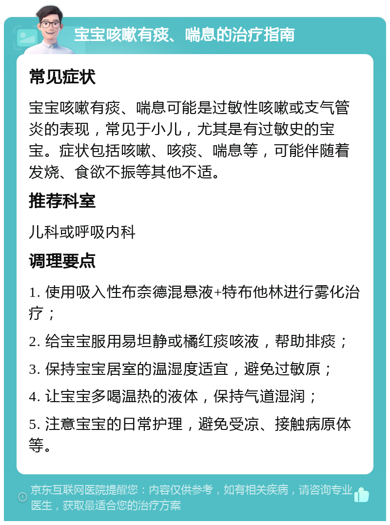 宝宝咳嗽有痰、喘息的治疗指南 常见症状 宝宝咳嗽有痰、喘息可能是过敏性咳嗽或支气管炎的表现，常见于小儿，尤其是有过敏史的宝宝。症状包括咳嗽、咳痰、喘息等，可能伴随着发烧、食欲不振等其他不适。 推荐科室 儿科或呼吸内科 调理要点 1. 使用吸入性布奈德混悬液+特布他林进行雾化治疗； 2. 给宝宝服用易坦静或橘红痰咳液，帮助排痰； 3. 保持宝宝居室的温湿度适宜，避免过敏原； 4. 让宝宝多喝温热的液体，保持气道湿润； 5. 注意宝宝的日常护理，避免受凉、接触病原体等。