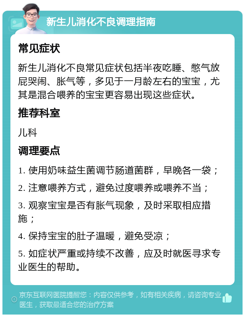 新生儿消化不良调理指南 常见症状 新生儿消化不良常见症状包括半夜吃睡、憋气放屁哭闹、胀气等，多见于一月龄左右的宝宝，尤其是混合喂养的宝宝更容易出现这些症状。 推荐科室 儿科 调理要点 1. 使用奶味益生菌调节肠道菌群，早晚各一袋； 2. 注意喂养方式，避免过度喂养或喂养不当； 3. 观察宝宝是否有胀气现象，及时采取相应措施； 4. 保持宝宝的肚子温暖，避免受凉； 5. 如症状严重或持续不改善，应及时就医寻求专业医生的帮助。