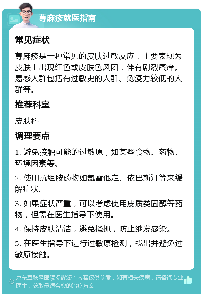 荨麻疹就医指南 常见症状 荨麻疹是一种常见的皮肤过敏反应，主要表现为皮肤上出现红色或皮肤色风团，伴有剧烈瘙痒。易感人群包括有过敏史的人群、免疫力较低的人群等。 推荐科室 皮肤科 调理要点 1. 避免接触可能的过敏原，如某些食物、药物、环境因素等。 2. 使用抗组胺药物如氯雷他定、依巴斯汀等来缓解症状。 3. 如果症状严重，可以考虑使用皮质类固醇等药物，但需在医生指导下使用。 4. 保持皮肤清洁，避免搔抓，防止继发感染。 5. 在医生指导下进行过敏原检测，找出并避免过敏原接触。