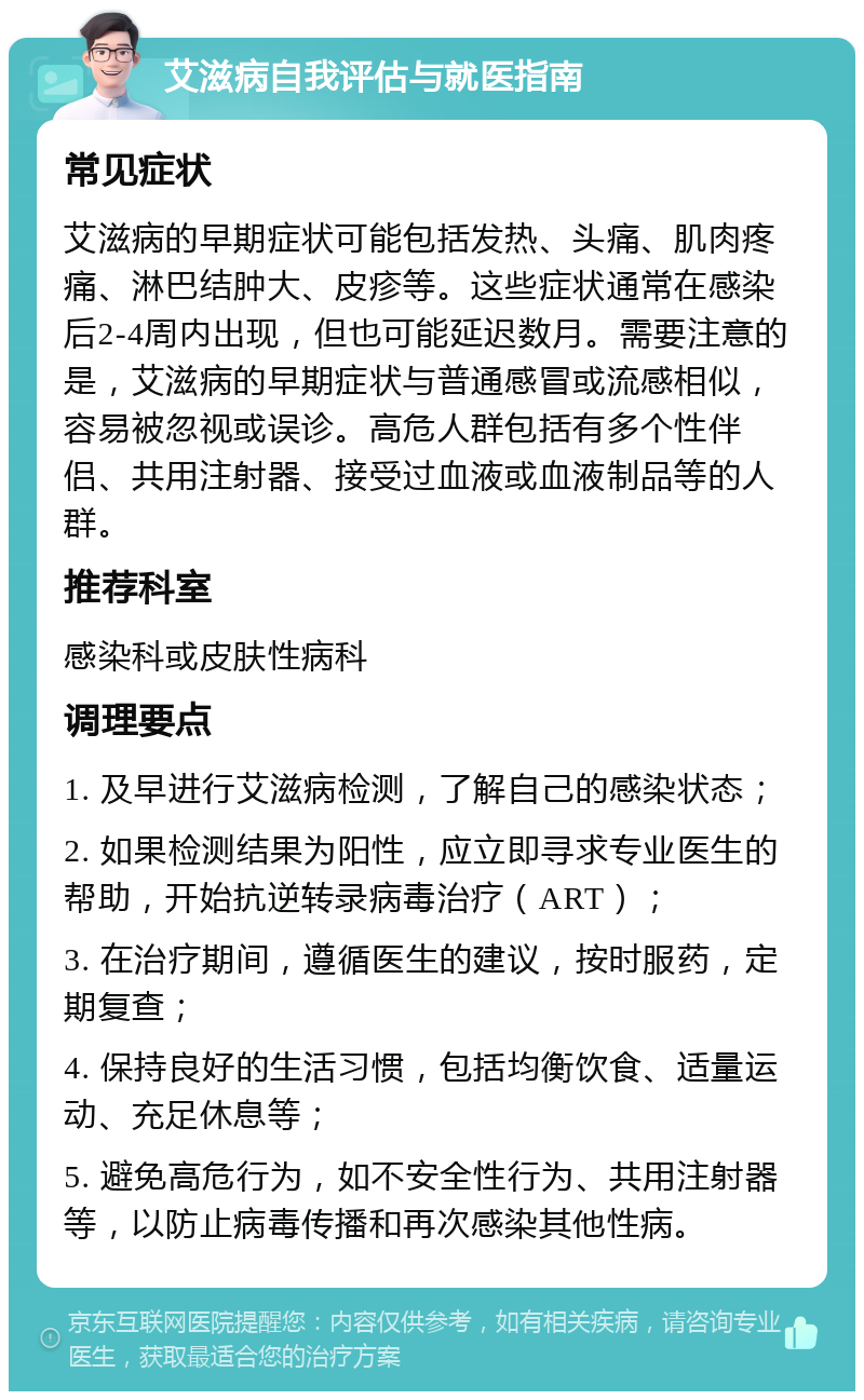 艾滋病自我评估与就医指南 常见症状 艾滋病的早期症状可能包括发热、头痛、肌肉疼痛、淋巴结肿大、皮疹等。这些症状通常在感染后2-4周内出现，但也可能延迟数月。需要注意的是，艾滋病的早期症状与普通感冒或流感相似，容易被忽视或误诊。高危人群包括有多个性伴侣、共用注射器、接受过血液或血液制品等的人群。 推荐科室 感染科或皮肤性病科 调理要点 1. 及早进行艾滋病检测，了解自己的感染状态； 2. 如果检测结果为阳性，应立即寻求专业医生的帮助，开始抗逆转录病毒治疗（ART）； 3. 在治疗期间，遵循医生的建议，按时服药，定期复查； 4. 保持良好的生活习惯，包括均衡饮食、适量运动、充足休息等； 5. 避免高危行为，如不安全性行为、共用注射器等，以防止病毒传播和再次感染其他性病。