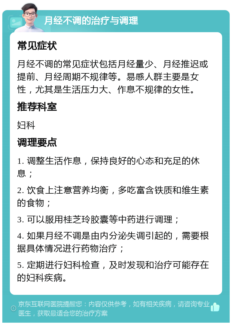 月经不调的治疗与调理 常见症状 月经不调的常见症状包括月经量少、月经推迟或提前、月经周期不规律等。易感人群主要是女性，尤其是生活压力大、作息不规律的女性。 推荐科室 妇科 调理要点 1. 调整生活作息，保持良好的心态和充足的休息； 2. 饮食上注意营养均衡，多吃富含铁质和维生素的食物； 3. 可以服用桂芝玲胶囊等中药进行调理； 4. 如果月经不调是由内分泌失调引起的，需要根据具体情况进行药物治疗； 5. 定期进行妇科检查，及时发现和治疗可能存在的妇科疾病。