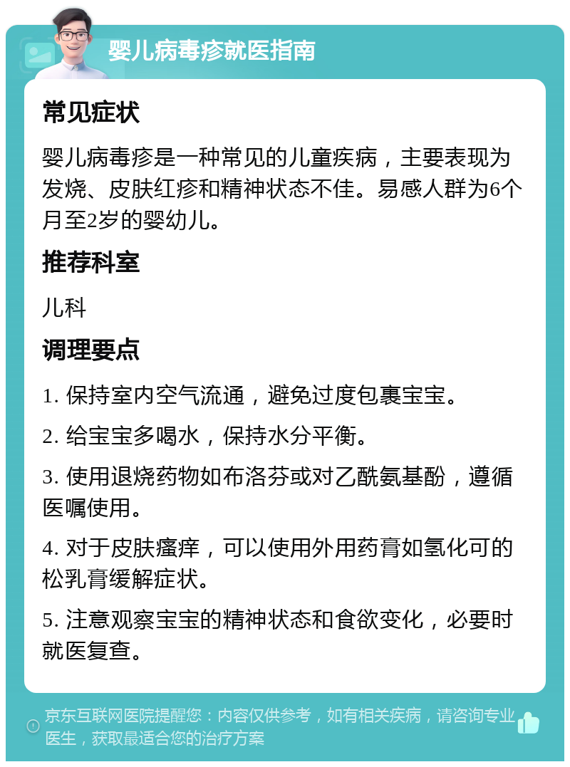 婴儿病毒疹就医指南 常见症状 婴儿病毒疹是一种常见的儿童疾病，主要表现为发烧、皮肤红疹和精神状态不佳。易感人群为6个月至2岁的婴幼儿。 推荐科室 儿科 调理要点 1. 保持室内空气流通，避免过度包裹宝宝。 2. 给宝宝多喝水，保持水分平衡。 3. 使用退烧药物如布洛芬或对乙酰氨基酚，遵循医嘱使用。 4. 对于皮肤瘙痒，可以使用外用药膏如氢化可的松乳膏缓解症状。 5. 注意观察宝宝的精神状态和食欲变化，必要时就医复查。