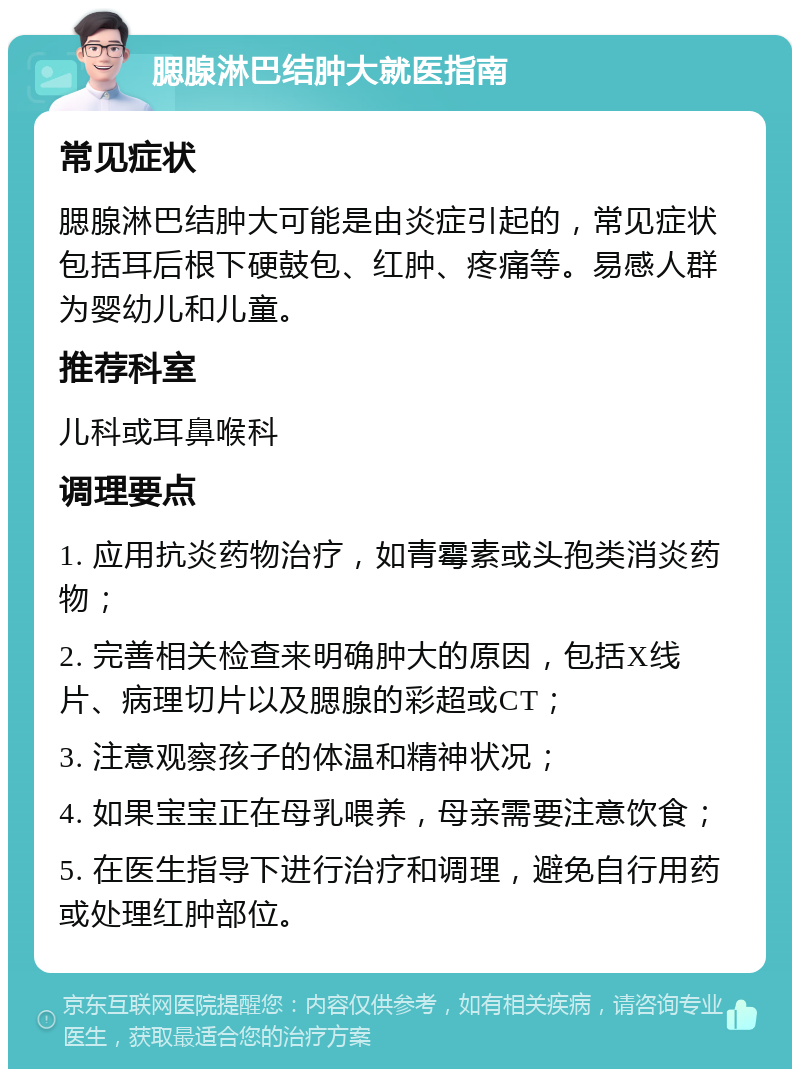 腮腺淋巴结肿大就医指南 常见症状 腮腺淋巴结肿大可能是由炎症引起的，常见症状包括耳后根下硬鼓包、红肿、疼痛等。易感人群为婴幼儿和儿童。 推荐科室 儿科或耳鼻喉科 调理要点 1. 应用抗炎药物治疗，如青霉素或头孢类消炎药物； 2. 完善相关检查来明确肿大的原因，包括X线片、病理切片以及腮腺的彩超或CT； 3. 注意观察孩子的体温和精神状况； 4. 如果宝宝正在母乳喂养，母亲需要注意饮食； 5. 在医生指导下进行治疗和调理，避免自行用药或处理红肿部位。