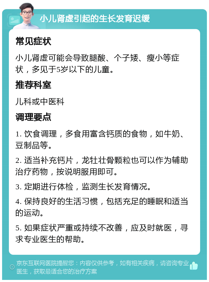 小儿肾虚引起的生长发育迟缓 常见症状 小儿肾虚可能会导致腿酸、个子矮、瘦小等症状，多见于5岁以下的儿童。 推荐科室 儿科或中医科 调理要点 1. 饮食调理，多食用富含钙质的食物，如牛奶、豆制品等。 2. 适当补充钙片，龙牡壮骨颗粒也可以作为辅助治疗药物，按说明服用即可。 3. 定期进行体检，监测生长发育情况。 4. 保持良好的生活习惯，包括充足的睡眠和适当的运动。 5. 如果症状严重或持续不改善，应及时就医，寻求专业医生的帮助。