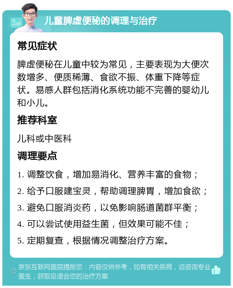 儿童脾虚便秘的调理与治疗 常见症状 脾虚便秘在儿童中较为常见，主要表现为大便次数增多、便质稀薄、食欲不振、体重下降等症状。易感人群包括消化系统功能不完善的婴幼儿和小儿。 推荐科室 儿科或中医科 调理要点 1. 调整饮食，增加易消化、营养丰富的食物； 2. 给予口服建宝灵，帮助调理脾胃，增加食欲； 3. 避免口服消炎药，以免影响肠道菌群平衡； 4. 可以尝试使用益生菌，但效果可能不佳； 5. 定期复查，根据情况调整治疗方案。