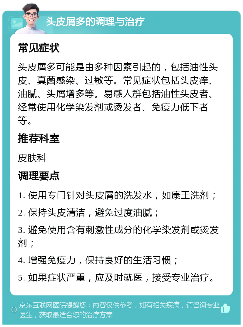 头皮屑多的调理与治疗 常见症状 头皮屑多可能是由多种因素引起的，包括油性头皮、真菌感染、过敏等。常见症状包括头皮痒、油腻、头屑增多等。易感人群包括油性头皮者、经常使用化学染发剂或烫发者、免疫力低下者等。 推荐科室 皮肤科 调理要点 1. 使用专门针对头皮屑的洗发水，如康王洗剂； 2. 保持头皮清洁，避免过度油腻； 3. 避免使用含有刺激性成分的化学染发剂或烫发剂； 4. 增强免疫力，保持良好的生活习惯； 5. 如果症状严重，应及时就医，接受专业治疗。