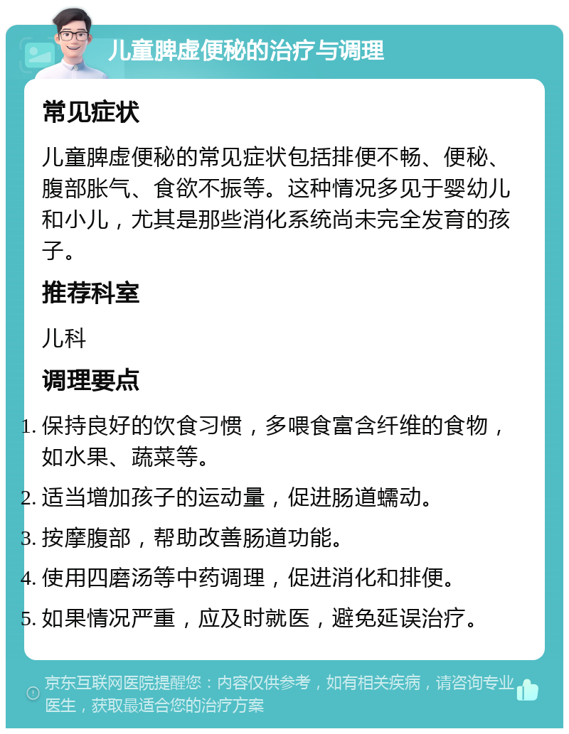 儿童脾虚便秘的治疗与调理 常见症状 儿童脾虚便秘的常见症状包括排便不畅、便秘、腹部胀气、食欲不振等。这种情况多见于婴幼儿和小儿，尤其是那些消化系统尚未完全发育的孩子。 推荐科室 儿科 调理要点 保持良好的饮食习惯，多喂食富含纤维的食物，如水果、蔬菜等。 适当增加孩子的运动量，促进肠道蠕动。 按摩腹部，帮助改善肠道功能。 使用四磨汤等中药调理，促进消化和排便。 如果情况严重，应及时就医，避免延误治疗。