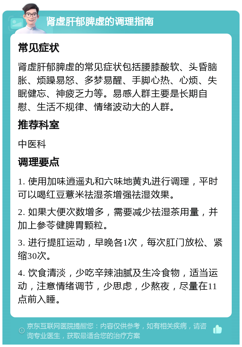 肾虚肝郁脾虚的调理指南 常见症状 肾虚肝郁脾虚的常见症状包括腰膝酸软、头昏脑胀、烦躁易怒、多梦易醒、手脚心热、心烦、失眠健忘、神疲乏力等。易感人群主要是长期自慰、生活不规律、情绪波动大的人群。 推荐科室 中医科 调理要点 1. 使用加味逍遥丸和六味地黄丸进行调理，平时可以喝红豆薏米祛湿茶增强祛湿效果。 2. 如果大便次数增多，需要减少祛湿茶用量，并加上参苓健脾胃颗粒。 3. 进行提肛运动，早晚各1次，每次肛门放松、紧缩30次。 4. 饮食清淡，少吃辛辣油腻及生冷食物，适当运动，注意情绪调节，少思虑，少熬夜，尽量在11点前入睡。