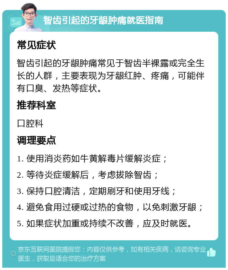 智齿引起的牙龈肿痛就医指南 常见症状 智齿引起的牙龈肿痛常见于智齿半裸露或完全生长的人群，主要表现为牙龈红肿、疼痛，可能伴有口臭、发热等症状。 推荐科室 口腔科 调理要点 1. 使用消炎药如牛黄解毒片缓解炎症； 2. 等待炎症缓解后，考虑拔除智齿； 3. 保持口腔清洁，定期刷牙和使用牙线； 4. 避免食用过硬或过热的食物，以免刺激牙龈； 5. 如果症状加重或持续不改善，应及时就医。