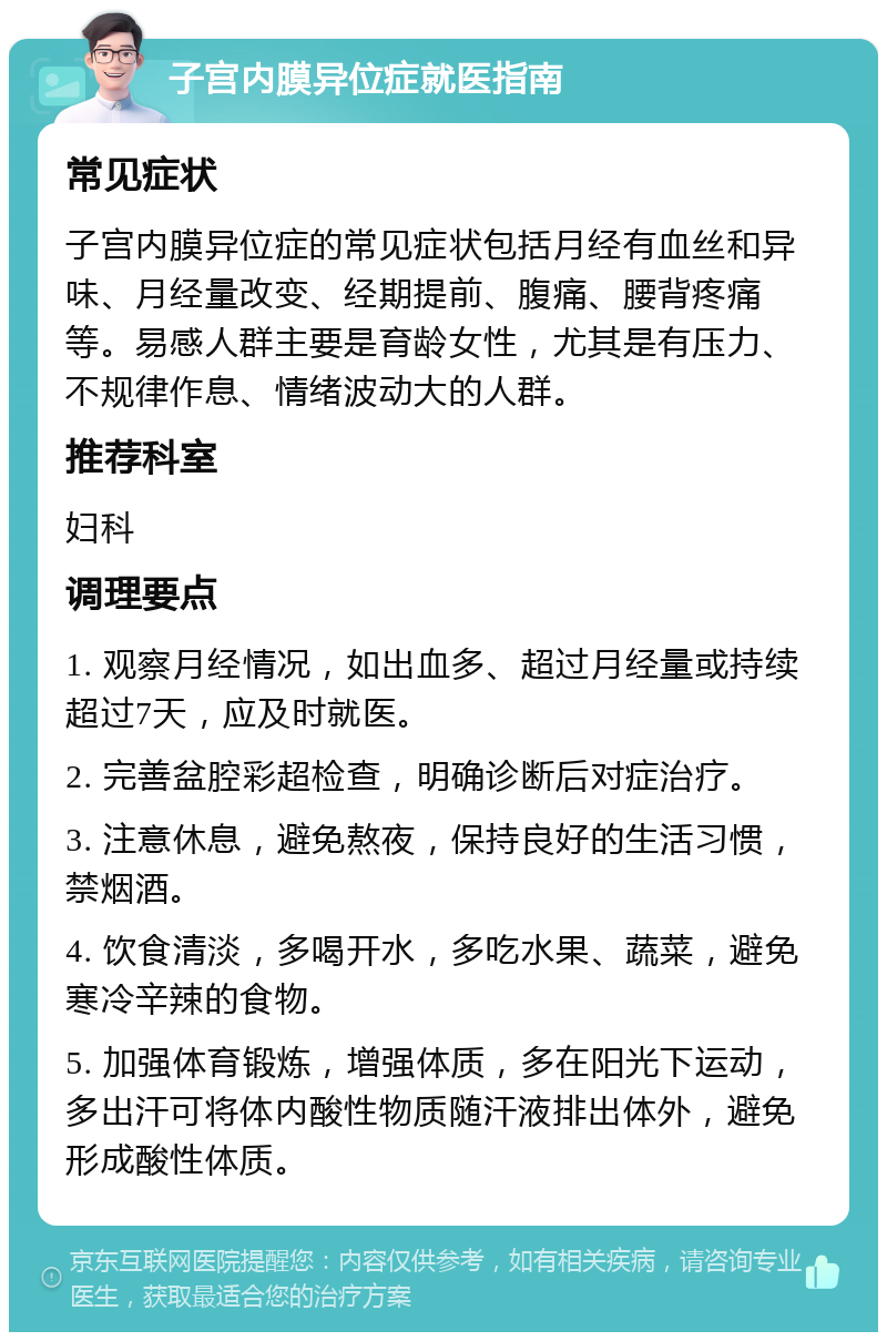 子宫内膜异位症就医指南 常见症状 子宫内膜异位症的常见症状包括月经有血丝和异味、月经量改变、经期提前、腹痛、腰背疼痛等。易感人群主要是育龄女性，尤其是有压力、不规律作息、情绪波动大的人群。 推荐科室 妇科 调理要点 1. 观察月经情况，如出血多、超过月经量或持续超过7天，应及时就医。 2. 完善盆腔彩超检查，明确诊断后对症治疗。 3. 注意休息，避免熬夜，保持良好的生活习惯，禁烟酒。 4. 饮食清淡，多喝开水，多吃水果、蔬菜，避免寒冷辛辣的食物。 5. 加强体育锻炼，增强体质，多在阳光下运动，多出汗可将体内酸性物质随汗液排出体外，避免形成酸性体质。