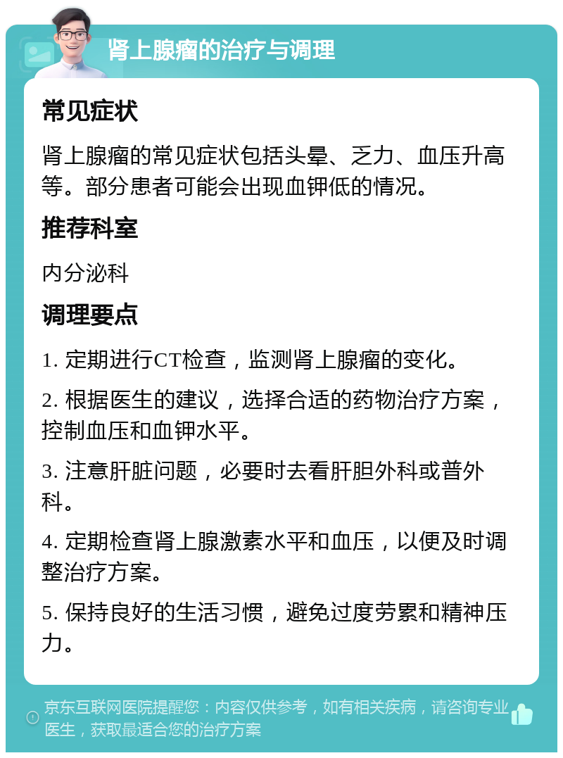 肾上腺瘤的治疗与调理 常见症状 肾上腺瘤的常见症状包括头晕、乏力、血压升高等。部分患者可能会出现血钾低的情况。 推荐科室 内分泌科 调理要点 1. 定期进行CT检查，监测肾上腺瘤的变化。 2. 根据医生的建议，选择合适的药物治疗方案，控制血压和血钾水平。 3. 注意肝脏问题，必要时去看肝胆外科或普外科。 4. 定期检查肾上腺激素水平和血压，以便及时调整治疗方案。 5. 保持良好的生活习惯，避免过度劳累和精神压力。