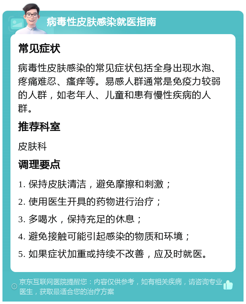 病毒性皮肤感染就医指南 常见症状 病毒性皮肤感染的常见症状包括全身出现水泡、疼痛难忍、瘙痒等。易感人群通常是免疫力较弱的人群，如老年人、儿童和患有慢性疾病的人群。 推荐科室 皮肤科 调理要点 1. 保持皮肤清洁，避免摩擦和刺激； 2. 使用医生开具的药物进行治疗； 3. 多喝水，保持充足的休息； 4. 避免接触可能引起感染的物质和环境； 5. 如果症状加重或持续不改善，应及时就医。