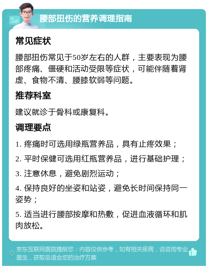 腰部扭伤的营养调理指南 常见症状 腰部扭伤常见于50岁左右的人群，主要表现为腰部疼痛、僵硬和活动受限等症状，可能伴随着肾虚、食物不清、腰膝软弱等问题。 推荐科室 建议就诊于骨科或康复科。 调理要点 1. 疼痛时可选用绿瓶营养品，具有止疼效果； 2. 平时保健可选用红瓶营养品，进行基础护理； 3. 注意休息，避免剧烈运动； 4. 保持良好的坐姿和站姿，避免长时间保持同一姿势； 5. 适当进行腰部按摩和热敷，促进血液循环和肌肉放松。