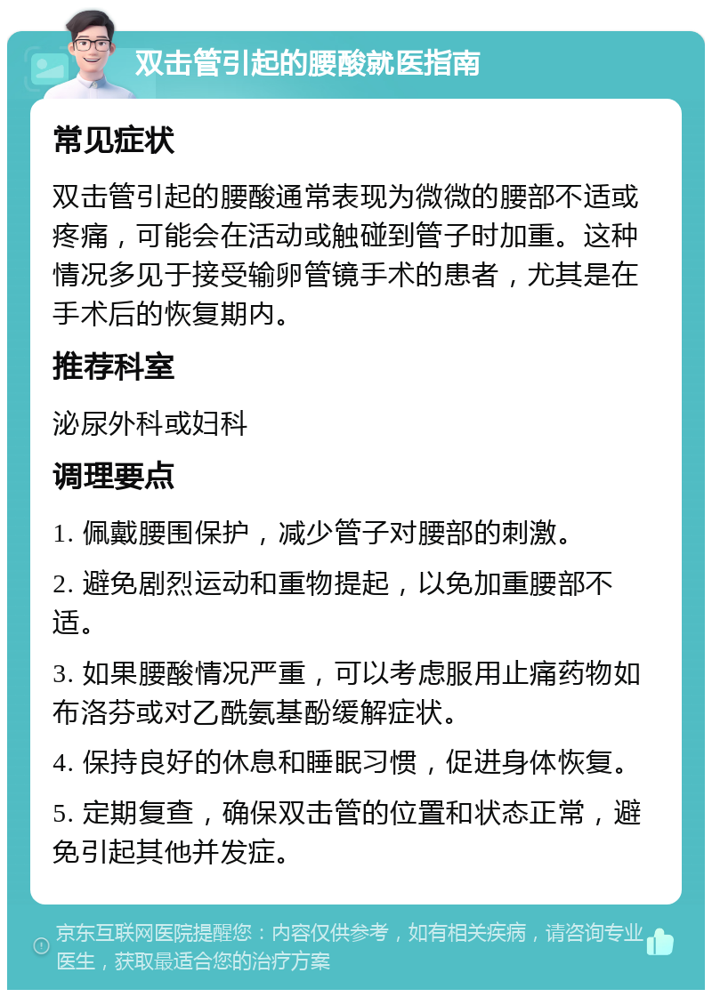 双击管引起的腰酸就医指南 常见症状 双击管引起的腰酸通常表现为微微的腰部不适或疼痛，可能会在活动或触碰到管子时加重。这种情况多见于接受输卵管镜手术的患者，尤其是在手术后的恢复期内。 推荐科室 泌尿外科或妇科 调理要点 1. 佩戴腰围保护，减少管子对腰部的刺激。 2. 避免剧烈运动和重物提起，以免加重腰部不适。 3. 如果腰酸情况严重，可以考虑服用止痛药物如布洛芬或对乙酰氨基酚缓解症状。 4. 保持良好的休息和睡眠习惯，促进身体恢复。 5. 定期复查，确保双击管的位置和状态正常，避免引起其他并发症。