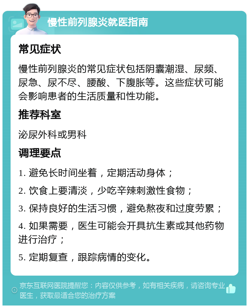 慢性前列腺炎就医指南 常见症状 慢性前列腺炎的常见症状包括阴囊潮湿、尿频、尿急、尿不尽、腰酸、下腹胀等。这些症状可能会影响患者的生活质量和性功能。 推荐科室 泌尿外科或男科 调理要点 1. 避免长时间坐着，定期活动身体； 2. 饮食上要清淡，少吃辛辣刺激性食物； 3. 保持良好的生活习惯，避免熬夜和过度劳累； 4. 如果需要，医生可能会开具抗生素或其他药物进行治疗； 5. 定期复查，跟踪病情的变化。