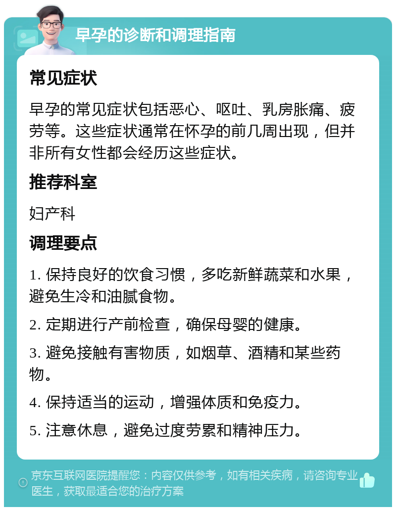 早孕的诊断和调理指南 常见症状 早孕的常见症状包括恶心、呕吐、乳房胀痛、疲劳等。这些症状通常在怀孕的前几周出现，但并非所有女性都会经历这些症状。 推荐科室 妇产科 调理要点 1. 保持良好的饮食习惯，多吃新鲜蔬菜和水果，避免生冷和油腻食物。 2. 定期进行产前检查，确保母婴的健康。 3. 避免接触有害物质，如烟草、酒精和某些药物。 4. 保持适当的运动，增强体质和免疫力。 5. 注意休息，避免过度劳累和精神压力。