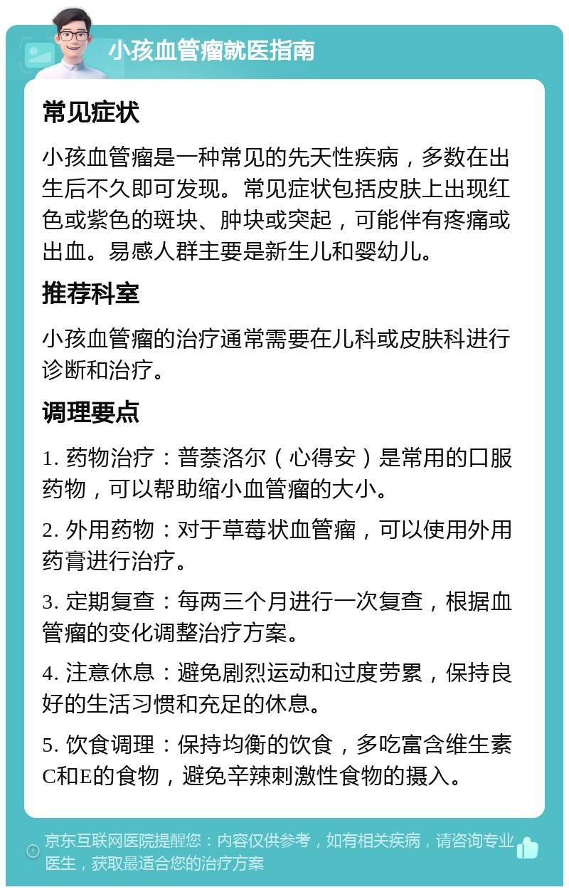 小孩血管瘤就医指南 常见症状 小孩血管瘤是一种常见的先天性疾病，多数在出生后不久即可发现。常见症状包括皮肤上出现红色或紫色的斑块、肿块或突起，可能伴有疼痛或出血。易感人群主要是新生儿和婴幼儿。 推荐科室 小孩血管瘤的治疗通常需要在儿科或皮肤科进行诊断和治疗。 调理要点 1. 药物治疗：普萘洛尔（心得安）是常用的口服药物，可以帮助缩小血管瘤的大小。 2. 外用药物：对于草莓状血管瘤，可以使用外用药膏进行治疗。 3. 定期复查：每两三个月进行一次复查，根据血管瘤的变化调整治疗方案。 4. 注意休息：避免剧烈运动和过度劳累，保持良好的生活习惯和充足的休息。 5. 饮食调理：保持均衡的饮食，多吃富含维生素C和E的食物，避免辛辣刺激性食物的摄入。