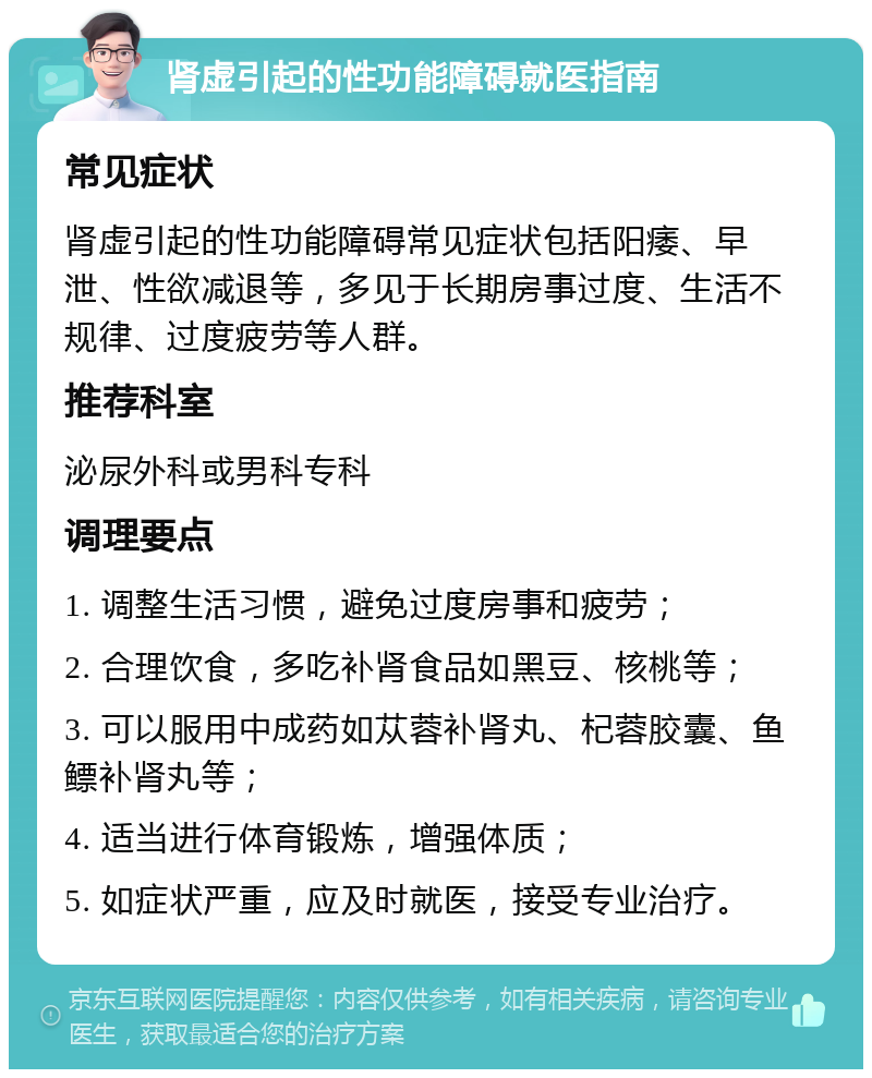 肾虚引起的性功能障碍就医指南 常见症状 肾虚引起的性功能障碍常见症状包括阳痿、早泄、性欲减退等，多见于长期房事过度、生活不规律、过度疲劳等人群。 推荐科室 泌尿外科或男科专科 调理要点 1. 调整生活习惯，避免过度房事和疲劳； 2. 合理饮食，多吃补肾食品如黑豆、核桃等； 3. 可以服用中成药如苁蓉补肾丸、杞蓉胶囊、鱼鳔补肾丸等； 4. 适当进行体育锻炼，增强体质； 5. 如症状严重，应及时就医，接受专业治疗。