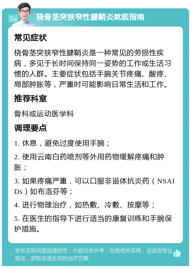 桡骨茎突狭窄性腱鞘炎就医指南 常见症状 桡骨茎突狭窄性腱鞘炎是一种常见的劳损性疾病，多见于长时间保持同一姿势的工作或生活习惯的人群。主要症状包括手腕关节疼痛、酸疼、局部肿胀等，严重时可能影响日常生活和工作。 推荐科室 骨科或运动医学科 调理要点 1. 休息，避免过度使用手腕； 2. 使用云南白药喷剂等外用药物缓解疼痛和肿胀； 3. 如果疼痛严重，可以口服非甾体抗炎药（NSAIDs）如布洛芬等； 4. 进行物理治疗，如热敷、冷敷、按摩等； 5. 在医生的指导下进行适当的康复训练和手腕保护措施。