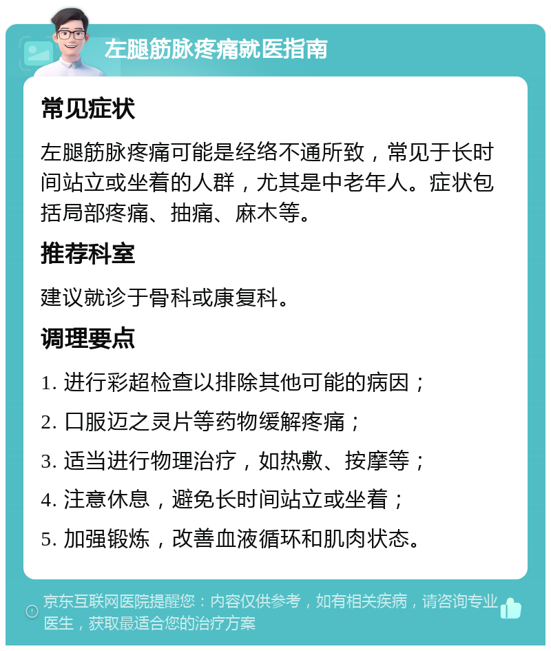 左腿筋脉疼痛就医指南 常见症状 左腿筋脉疼痛可能是经络不通所致，常见于长时间站立或坐着的人群，尤其是中老年人。症状包括局部疼痛、抽痛、麻木等。 推荐科室 建议就诊于骨科或康复科。 调理要点 1. 进行彩超检查以排除其他可能的病因； 2. 口服迈之灵片等药物缓解疼痛； 3. 适当进行物理治疗，如热敷、按摩等； 4. 注意休息，避免长时间站立或坐着； 5. 加强锻炼，改善血液循环和肌肉状态。