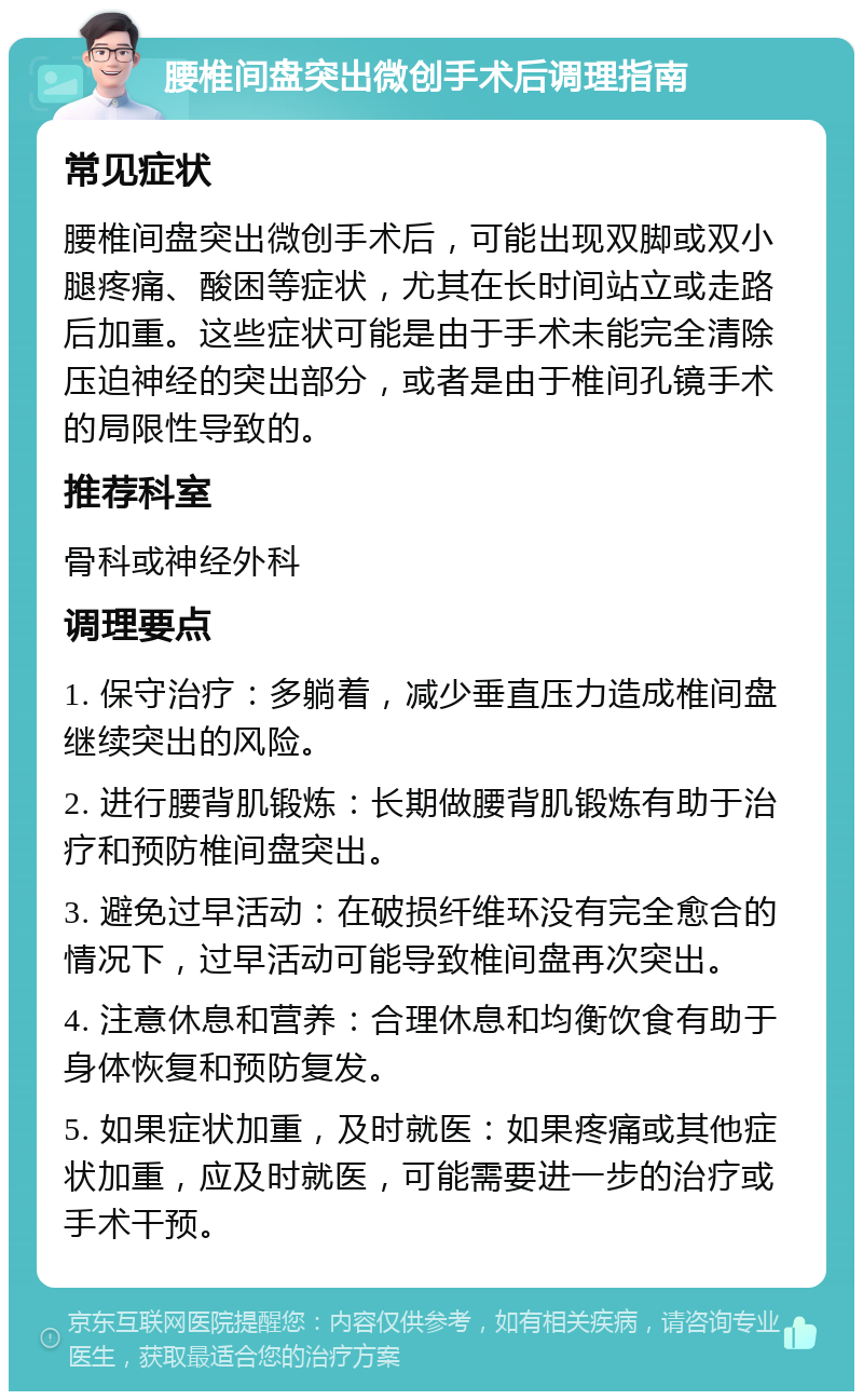 腰椎间盘突出微创手术后调理指南 常见症状 腰椎间盘突出微创手术后，可能出现双脚或双小腿疼痛、酸困等症状，尤其在长时间站立或走路后加重。这些症状可能是由于手术未能完全清除压迫神经的突出部分，或者是由于椎间孔镜手术的局限性导致的。 推荐科室 骨科或神经外科 调理要点 1. 保守治疗：多躺着，减少垂直压力造成椎间盘继续突出的风险。 2. 进行腰背肌锻炼：长期做腰背肌锻炼有助于治疗和预防椎间盘突出。 3. 避免过早活动：在破损纤维环没有完全愈合的情况下，过早活动可能导致椎间盘再次突出。 4. 注意休息和营养：合理休息和均衡饮食有助于身体恢复和预防复发。 5. 如果症状加重，及时就医：如果疼痛或其他症状加重，应及时就医，可能需要进一步的治疗或手术干预。