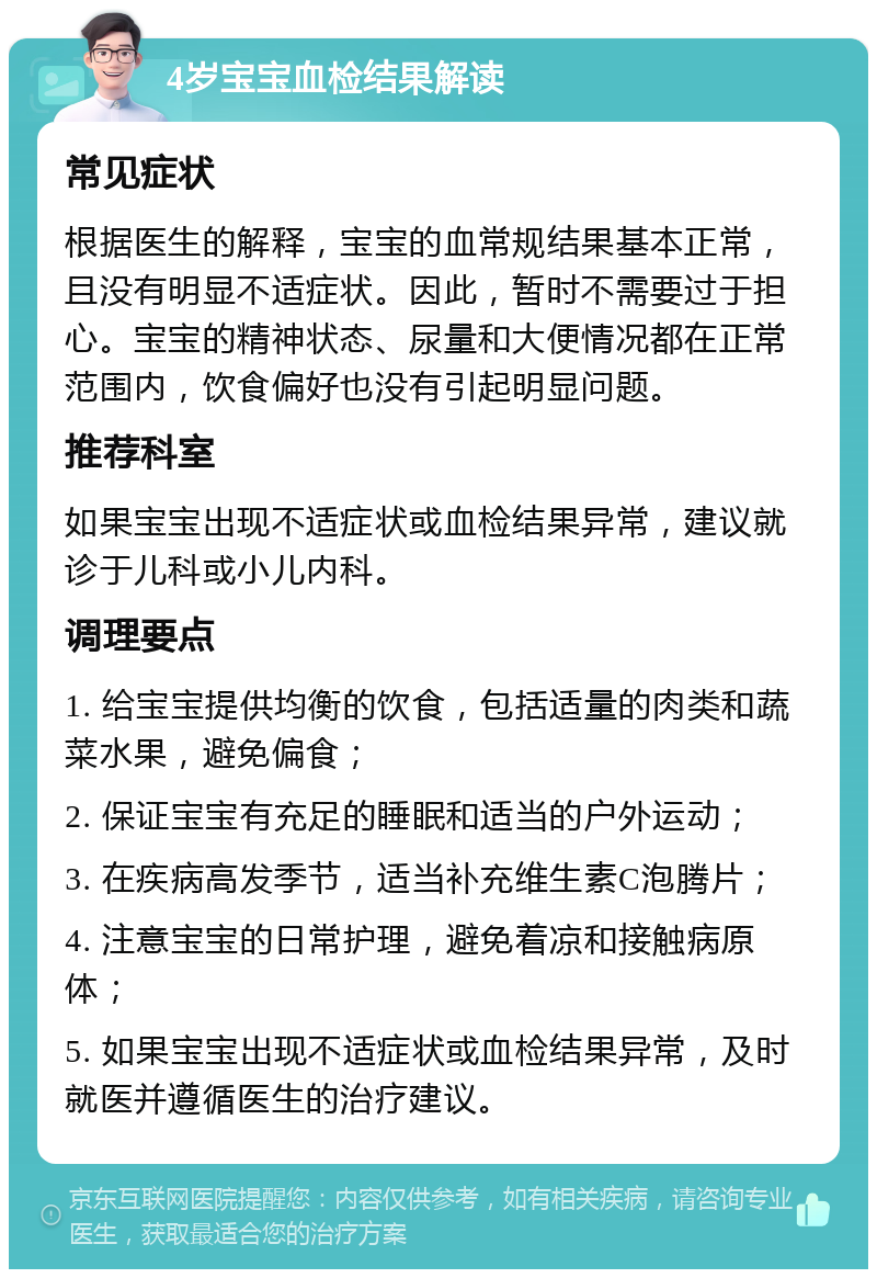 4岁宝宝血检结果解读 常见症状 根据医生的解释，宝宝的血常规结果基本正常，且没有明显不适症状。因此，暂时不需要过于担心。宝宝的精神状态、尿量和大便情况都在正常范围内，饮食偏好也没有引起明显问题。 推荐科室 如果宝宝出现不适症状或血检结果异常，建议就诊于儿科或小儿内科。 调理要点 1. 给宝宝提供均衡的饮食，包括适量的肉类和蔬菜水果，避免偏食； 2. 保证宝宝有充足的睡眠和适当的户外运动； 3. 在疾病高发季节，适当补充维生素C泡腾片； 4. 注意宝宝的日常护理，避免着凉和接触病原体； 5. 如果宝宝出现不适症状或血检结果异常，及时就医并遵循医生的治疗建议。