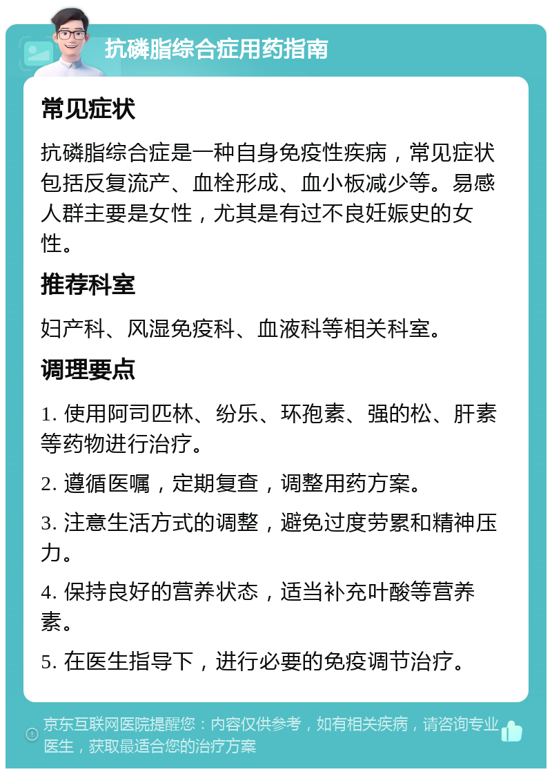 抗磷脂综合症用药指南 常见症状 抗磷脂综合症是一种自身免疫性疾病，常见症状包括反复流产、血栓形成、血小板减少等。易感人群主要是女性，尤其是有过不良妊娠史的女性。 推荐科室 妇产科、风湿免疫科、血液科等相关科室。 调理要点 1. 使用阿司匹林、纷乐、环孢素、强的松、肝素等药物进行治疗。 2. 遵循医嘱，定期复查，调整用药方案。 3. 注意生活方式的调整，避免过度劳累和精神压力。 4. 保持良好的营养状态，适当补充叶酸等营养素。 5. 在医生指导下，进行必要的免疫调节治疗。