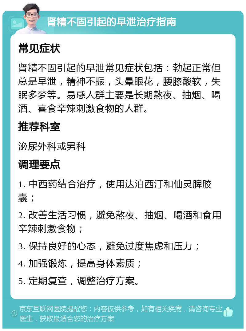 肾精不固引起的早泄治疗指南 常见症状 肾精不固引起的早泄常见症状包括：勃起正常但总是早泄，精神不振，头晕眼花，腰膝酸软，失眠多梦等。易感人群主要是长期熬夜、抽烟、喝酒、喜食辛辣刺激食物的人群。 推荐科室 泌尿外科或男科 调理要点 1. 中西药结合治疗，使用达泊西汀和仙灵脾胶囊； 2. 改善生活习惯，避免熬夜、抽烟、喝酒和食用辛辣刺激食物； 3. 保持良好的心态，避免过度焦虑和压力； 4. 加强锻炼，提高身体素质； 5. 定期复查，调整治疗方案。