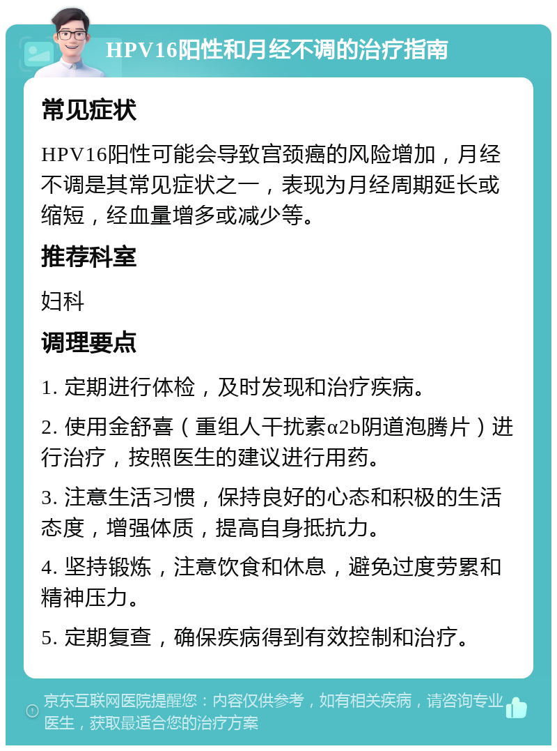 HPV16阳性和月经不调的治疗指南 常见症状 HPV16阳性可能会导致宫颈癌的风险增加，月经不调是其常见症状之一，表现为月经周期延长或缩短，经血量增多或减少等。 推荐科室 妇科 调理要点 1. 定期进行体检，及时发现和治疗疾病。 2. 使用金舒喜（重组人干扰素α2b阴道泡腾片）进行治疗，按照医生的建议进行用药。 3. 注意生活习惯，保持良好的心态和积极的生活态度，增强体质，提高自身抵抗力。 4. 坚持锻炼，注意饮食和休息，避免过度劳累和精神压力。 5. 定期复查，确保疾病得到有效控制和治疗。