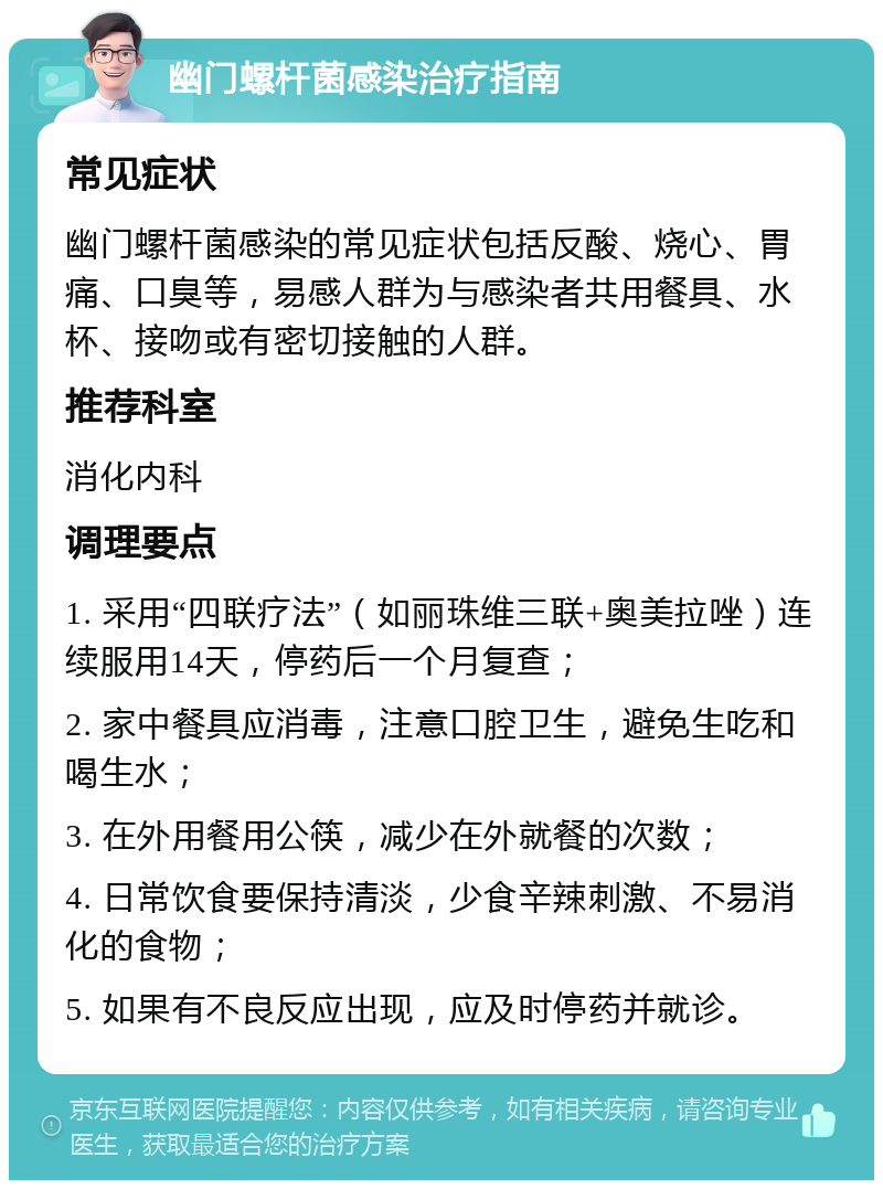 幽门螺杆菌感染治疗指南 常见症状 幽门螺杆菌感染的常见症状包括反酸、烧心、胃痛、口臭等，易感人群为与感染者共用餐具、水杯、接吻或有密切接触的人群。 推荐科室 消化内科 调理要点 1. 采用“四联疗法”（如丽珠维三联+奥美拉唑）连续服用14天，停药后一个月复查； 2. 家中餐具应消毒，注意口腔卫生，避免生吃和喝生水； 3. 在外用餐用公筷，减少在外就餐的次数； 4. 日常饮食要保持清淡，少食辛辣刺激、不易消化的食物； 5. 如果有不良反应出现，应及时停药并就诊。