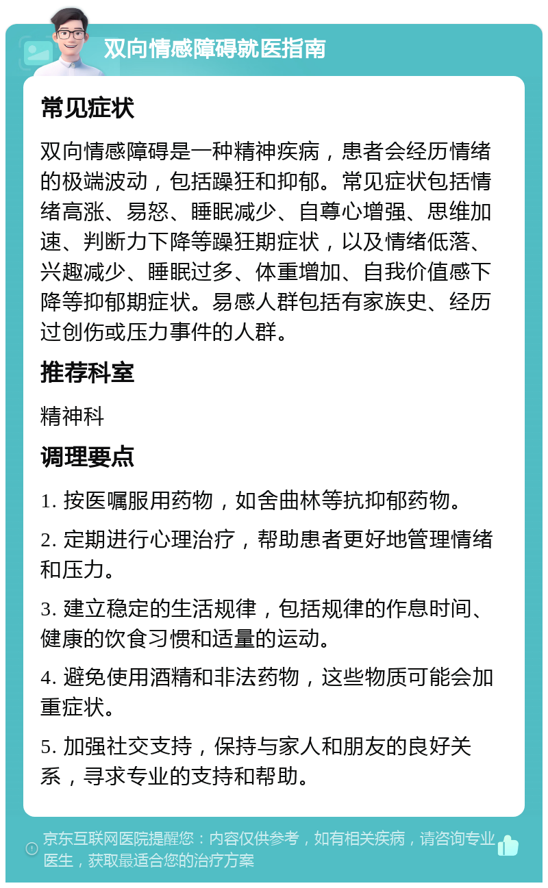 双向情感障碍就医指南 常见症状 双向情感障碍是一种精神疾病，患者会经历情绪的极端波动，包括躁狂和抑郁。常见症状包括情绪高涨、易怒、睡眠减少、自尊心增强、思维加速、判断力下降等躁狂期症状，以及情绪低落、兴趣减少、睡眠过多、体重增加、自我价值感下降等抑郁期症状。易感人群包括有家族史、经历过创伤或压力事件的人群。 推荐科室 精神科 调理要点 1. 按医嘱服用药物，如舍曲林等抗抑郁药物。 2. 定期进行心理治疗，帮助患者更好地管理情绪和压力。 3. 建立稳定的生活规律，包括规律的作息时间、健康的饮食习惯和适量的运动。 4. 避免使用酒精和非法药物，这些物质可能会加重症状。 5. 加强社交支持，保持与家人和朋友的良好关系，寻求专业的支持和帮助。