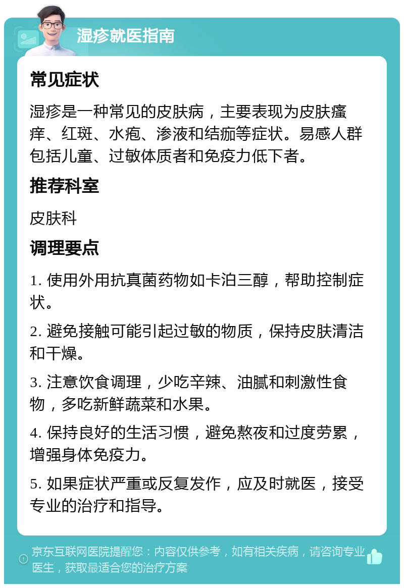 湿疹就医指南 常见症状 湿疹是一种常见的皮肤病，主要表现为皮肤瘙痒、红斑、水疱、渗液和结痂等症状。易感人群包括儿童、过敏体质者和免疫力低下者。 推荐科室 皮肤科 调理要点 1. 使用外用抗真菌药物如卡泊三醇，帮助控制症状。 2. 避免接触可能引起过敏的物质，保持皮肤清洁和干燥。 3. 注意饮食调理，少吃辛辣、油腻和刺激性食物，多吃新鲜蔬菜和水果。 4. 保持良好的生活习惯，避免熬夜和过度劳累，增强身体免疫力。 5. 如果症状严重或反复发作，应及时就医，接受专业的治疗和指导。