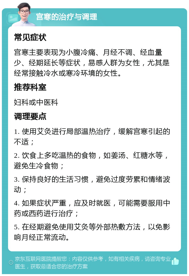 宫寒的治疗与调理 常见症状 宫寒主要表现为小腹冷痛、月经不调、经血量少、经期延长等症状，易感人群为女性，尤其是经常接触冷水或寒冷环境的女性。 推荐科室 妇科或中医科 调理要点 1. 使用艾灸进行局部温热治疗，缓解宫寒引起的不适； 2. 饮食上多吃温热的食物，如姜汤、红糖水等，避免生冷食物； 3. 保持良好的生活习惯，避免过度劳累和情绪波动； 4. 如果症状严重，应及时就医，可能需要服用中药或西药进行治疗； 5. 在经期避免使用艾灸等外部热敷方法，以免影响月经正常流动。