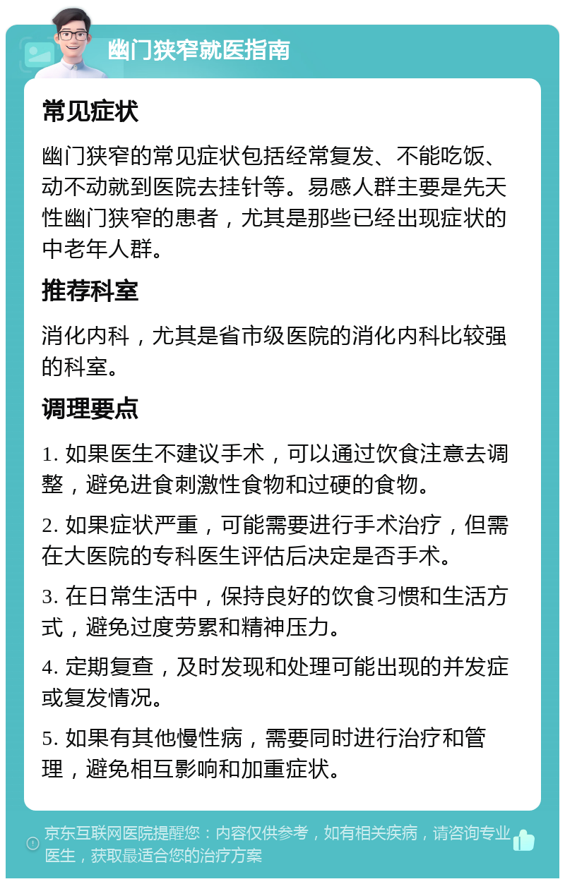 幽门狭窄就医指南 常见症状 幽门狭窄的常见症状包括经常复发、不能吃饭、动不动就到医院去挂针等。易感人群主要是先天性幽门狭窄的患者，尤其是那些已经出现症状的中老年人群。 推荐科室 消化内科，尤其是省市级医院的消化内科比较强的科室。 调理要点 1. 如果医生不建议手术，可以通过饮食注意去调整，避免进食刺激性食物和过硬的食物。 2. 如果症状严重，可能需要进行手术治疗，但需在大医院的专科医生评估后决定是否手术。 3. 在日常生活中，保持良好的饮食习惯和生活方式，避免过度劳累和精神压力。 4. 定期复查，及时发现和处理可能出现的并发症或复发情况。 5. 如果有其他慢性病，需要同时进行治疗和管理，避免相互影响和加重症状。